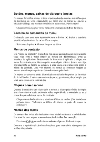 Botões, menus, caixas de diálogo e janelas
Os nomes de botões, menus e itens relacionados são escritos em itálico para
os distinguir do texto circundante, ao passo que os nomes de janelas e
caixas de diálogo são escritos com iniciais maiúsculas. Por exemplo:
      Clique no botão Editar menu para abrir seu menu no Editor de títulos.

Escolha de comandos de menu
O símbolo com uma seta apontando para a direita () indica o caminho
para itens hierárquicos do menu. Por exemplo:
      Selecione Arquivo  Gravar imagem de disco.

Menus de contexto
Um “menu de contexto” é uma lista pop-up de comandos que surge quando
você clica com o botão direito do mouse em determinadas áreas da
interface do aplicativo. Dependendo da área onde é aplicado o clique, um
menu de contexto pode dizer respeito a um objeto editável (como um clipe
em uma linha de tempo de edição), a uma janela ou a uma zona como o
painel de controle. Uma vez abertos, os menus de contexto reagem da
mesma maneira que aqueles na barra de menus principais.
Os menus de contexto estão disponíveis na maioria das partes da interface
do Avid Studio. A nossa documentação parte, geralmente, do princípio que
você sabe como abrir e utilizá-los.

Cliques com o mouse
Quando é necessário um clique com o mouse, o clique predefinido é sempre
um clique com o botão esquerdo, salvo especificado o contrário ou se o
clique for para abrir um menu de contexto:
      Clique com o botão direito e selecione Editor de títulos. (Ou, também se
      poderia dizer, “Selecione o Editor de títulos a partir do menu de
      contexto.”)

Nomes das teclas
Os nomes das teclas são indicados com inicial maiúscula e sublinhados.
Um sinal de mais sugere uma combinação de teclas. Por exemplo:
      Pressione Ctrl+A para selecionar todos os clipes na Linha de tempo.
Consulte o Apêndice D: Atalhos de teclado para uma tabela abrangente dos
atalhos disponíveis.


xii                                                                Avid Studio
 