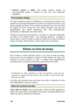 • Mostrar     apenas a mídia: Esta opção permite mostrar na
  pré-visualização apenas a camada em que você está atualmente
  trabalhado.

 Pré-visualizar efeitos
Na seção Elementos criativos da Biblioteca, você pode pré-visualizar uma
amostra de cada efeito diretamente nos ícones na vista de miniaturas ou na
janela separada do Player. Essas amostras permitirão ficar com uma idéia
do aspecto do efeito, porém por vezes apenas fornecem uma dica das
possibilidades que estarão disponíveis após uma personalização,
keyframing e combinação com outros efeitos.
Conforme mencionado anteriormente, você pode ver uma pré-visualização
do efeito em sua própria mídia – sem realmente aplicá-lo – passando o
mouse sobre o ícone do efeito no editor de mídia de um clipe na linha de
tempo. Se, depois, decidir aplicar o efeito, basta clicar na miniatura.



                 Efeitos na linha de tempo

Para verificar se foram aplicados efeitos a um clipe da linha de tempo,
procure por uma tira magenta ao longo da borda superior do clipe. Este
indicador de efeito aplicado ao clipe e o próprio clipe disponibilizam
comandos úteis no menu de contexto para gerenciamento do efeito.




 O indicador de efeito aplicado ao clipe corresponde a uma tira de
 contraste ao longo da borda superior de um clipe ao qual tenha sido
 aplicado um efeito.
Um clipe com correções, mas sem efeitos, não exibe o indicador de efeito
nem disponibiliza o menu de contexto.

 Menu de contexto do clipe
Abrir editor de efeitos: Este comando abre o editor de mídia adequado ao
clipe, com a guia Efeitos selecionada. Nessa guia, você pode aplicar novos
efeitos ao clipe ou modificar os existentes.



106                                                            Avid Studio
 