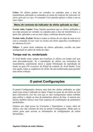 Colar: Os efeitos podem ser cortados ou copiados para a área de
transferência utilizando os comandos no menu de contexto do indicador de
efeito aplicado ao clipe. O comando Colar permite aplicar o efeito a um ou
mais clipes.

 Menu de contexto do indicador de efeito aplicado ao clipe
Cortar tudo, Copiar: Estas funções permitem que os efeitos atribuídos a
um clipe possam ser cortados ou copiados para a área de transferência e, a
partir daí, aplicados a um ou mais clipes, conforme descrito acima.
Excluir tudo, Excluir: Remova todos os efeitos de um clipe de uma só vez
com o comando Excluir tudo ou exclua um efeito específico escolhendo-o
no submenu Excluir.
Editar: A partir deste submenu de efeitos aplicados, escolha um para
configuração no editor de mídia do clipe.

Tempo real vs. renderizado
O Avid Studio tenta sempre pré-visualizar os efeitos em tempo real sem
uma pré-renderização. Se a reprodução de efeitos (ou transições) for
insatisfatória, experimente ativar a opção Otimização da reprodução de
fundo na guia Pré-visualizar do Painel de controle do Avid Studio. Com
esta opção, todas as seqüências do efeito são pré-renderizadas para garantir
uma ótima exibição.



                    O painel Configurações

O painel Configurações fornece uma lista dos efeitos atribuídos ao clipe
atual (cujo nome é indicado no topo). Clique no nome de um efeito na lista
para selecioná-lo; isso faz com que as suas configurações sejam exibidas
para análise e edição na área de parâmetros abaixo da lista. A maioria dos
efeitos também oferece uma lista suspensa de combinações de parâmetros
predefinidos.
Embora um clipe possa ter Correções e Panorâmico e zoom, além de
efeitos, eles não constam da lista no painel Configurações. Mude para as
outras guias para acessar as informações de configurações de outras
ferramentas.




Capítulo 5:Edição de mídia: Efeiteos                                    107
 