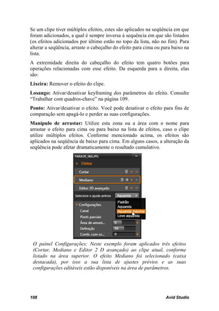 Se um clipe tiver múltiplos efeitos, estes são aplicados na seqüência em que
foram adicionados, a qual é sempre inversa à sequência em que são listados
(os efeitos adicionados por último estão no topo da lista, não no fim). Para
alterar a seqüência, arraste o cabeçalho do efeito para cima ou para baixo na
lista.
A extremidade direita do cabeçalho do efeito tem quatro botões para
operações relacionadas com esse efeito. Da esquerda para a direita, elas
são:
Lixeira: Remover o efeito do clipe.
Losango: Ativar/desativar keyframing dos parâmetros do efeito. Consulte
“Trabalhar com quadros-chave” na página 109.
Ponto: Ativar/desativar o efeito. Você pode desativar o efeito para fins de
comparação sem apagá-lo e perder as suas configurações.
Manípulo de arrastar: Utilize esta zona ou a área com o nome para
arrastar o efeito para cima ou para baixo na lista de efeitos, caso o clipe
utilize múltiplos efeitos. Conforme mencionado acima, os efeitos são
aplicados na seqüência de baixo para cima. Em alguns casos, a alteração da
seqüência pode afetar dramaticamente o resultado cumulativo.




 O painel Configurações: Neste exemplo foram aplicados três efeitos
 (Cortar, Mediano e Editor 2 D avançado) ao clipe atual, conforme
 listado na área superior. O efeito Mediano foi selecionado (caixa
 destacada), por isso a sua lista de ajustes prévios e as suas
 configurações editáveis estão disponíveis na área de parâmetros.




108                                                              Avid Studio
 