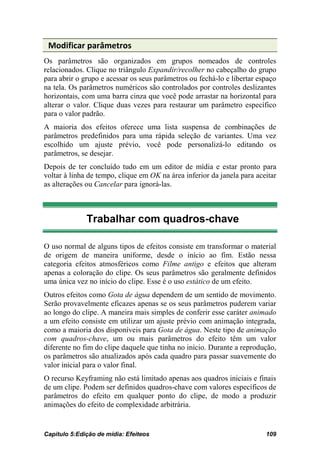 Modificar parâmetros
Os parâmetros são organizados em grupos nomeados de controles
relacionados. Clique no triângulo Expandir/recolher no cabeçalho do grupo
para abrir o grupo e acessar os seus parâmetros ou fechá-lo e libertar espaço
na tela. Os parâmetros numéricos são controlados por controles deslizantes
horizontais, com uma barra cinza que você pode arrastar na horizontal para
alterar o valor. Clique duas vezes para restaurar um parâmetro específico
para o valor padrão.
A maioria dos efeitos oferece uma lista suspensa de combinações de
parâmetros predefinidos para uma rápida seleção de variantes. Uma vez
escolhido um ajuste prévio, você pode personalizá-lo editando os
parâmetros, se desejar.
Depois de ter concluído tudo em um editor de mídia e estar pronto para
voltar à linha de tempo, clique em OK na área inferior da janela para aceitar
as alterações ou Cancelar para ignorá-las.



              Trabalhar com quadros-chave

O uso normal de alguns tipos de efeitos consiste em transformar o material
de origem de maneira uniforme, desde o início ao fim. Estão nessa
categoria efeitos atmosféricos como Filme antigo e efeitos que alteram
apenas a coloração do clipe. Os seus parâmetros são geralmente definidos
uma única vez no início do clipe. Esse é o uso estático de um efeito.
Outros efeitos como Gota de água dependem de um sentido de movimento.
Serão provavelmente eficazes apenas se os seus parâmetros puderem variar
ao longo do clipe. A maneira mais simples de conferir esse caráter animado
a um efeito consiste em utilizar um ajuste prévio com animação integrada,
como a maioria dos disponíveis para Gota de água. Neste tipo de animação
com quadros-chave, um ou mais parâmetros do efeito têm um valor
diferente no fim do clipe daquele que tinha no início. Durante a reprodução,
os parâmetros são atualizados após cada quadro para passar suavemente do
valor inicial para o valor final.
O recurso Keyframing não está limitado apenas aos quadros iniciais e finais
de um clipe. Podem ser definidos quadros-chave com valores específicos de
parâmetros do efeito em qualquer ponto do clipe, de modo a produzir
animações do efeito de complexidade arbitrária.


Capítulo 5:Edição de mídia: Efeiteos                                     109
 