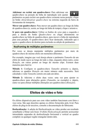 Adicionar ou excluir um quadro-chave: Para adicionar um
quadro-chave na posição da linha de reprodução sem ajustar
parâmetros ou para excluir um quadro-chave existente nessa posição, clique
no botão Ativar/desativar quadro-chave na extrema esquerda da barra de
ferramentas de transporte.
Mover um quadro-chave: Para mover um quadro-chave ao longo da linha
de quadros-chave (e, assim, ao longo da linha de tempo), clique e arraste-o.
Ir para um quadro-chave: Utilize os botões de setas para a esquerda e
para a direita do botão Quadro-chave ou clique diretamente no
quadro-chave na linha de quadros-chave, para mover a linha de reprodução
para essa posição. O quadro-chave deve ficar destacado, indicando que é
agora o quadro-chave de destino para exclusão ou edição de parâmetros.

 Keyframing de múltiplos parâmetros
Por vezes se deseja manipular múltiplos parâmetros por meio de
quadros-chave do mesmo efeito em momentos diferentes.
Por exemplo, imagine que você deseja alterar o parâmetro Tamanho de um
efeito de modo suave ao longo de todo o clipe, enquanto altera outro, como
Rotação, em vários pontos ao longo do mesmo clipe. Existem duas
maneiras para fazê-lo:
Método 1: Configure os quadros-chave Tamanho primeiro e, depois,
adicione os quadros Rotação em maior número onde necessário. Será
calculado o valor Tamanho correto em cada um deles.
Método 2: Adicione o efeito duas vezes: uma vez para ajustar os
quadros-chave para alterações gerais (Tamanho, no exemplo) e, depois,
outra vez para efetuar múltiplas alterações aos quadros-chave (Rotação).



                     Efeitos de vídeo e foto

Os efeitos disponíveis para uso com vídeo também funcionam com fotos e
vice-versa. São aqui descritos apenas os efeitos fornecidos pela Avid. Para
efeitos de plug-in de terceiros, consulte a documentação do fabricante.
Desfocalização: A adição de Desfocalização ao vídeo produz um resultado
semelhante a filmar sem focar. O efeito Desfocalização permite acrescentar
intensidades separadas de desfocalização horizontal e vertical ao quadro
completo ou qualquer região retangular dentro dele.


Capítulo 5:Edição de mídia: Efeiteos                                    111
 