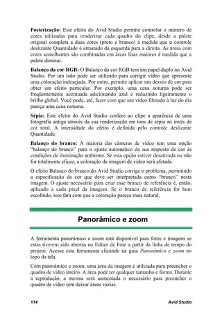 Posterização: Este efeito do Avid Studio permite controlar o número de
cores utilizadas para renderizar cada quadro do clipe, desde a palete
original completa a duas cores (preto e branco) à medida que o controle
deslizante Quantidade é arrastado da esquerda para a direita. As áreas com
cores semelhantes são combinadas em áreas lisas maiores à medida que a
palete diminui.
Balanço da cor RGB: O Balanço da cor RGB tem um papel duplo no Avid
Studio. Por um lado pode ser utilizado para corrigir vídeo que apresente
uma coloração indesejada. Por outro, permite aplicar um desvio de cor para
obter um efeito particular. Por exemplo, uma cena noturna pode ser
freqüentemente acentuada adicionando azul e reduzindo ligeiramente o
brilho global. Você pode, até, fazer com que um vídeo filmado à luz do dia
pareça uma cena noturna.
Sépia: Este efeito do Avid Studio confere ao clipe a aparência de uma
fotografia antiga através da sua renderização em tons de sépia ao invés de
cor total. A intensidade do efeito é definida pelo controle deslizante
Quantidade.
Balanço do branco: A maioria das câmeras de vídeo tem uma opção
“balanço do branco” para o ajuste automático da sua resposta de cor às
condições de iluminação ambiente. Se esta opção estiver desativada ou não
for totalmente eficaz, a coloração da imagem de vídeo será afetada.
O efeito Balanço do branco do Avid Studio corrige o problema, permitindo
a especificação da cor que deve ser interpretada como “branco” nesta
imagem. O ajuste necessário para criar esse branco de referência é, então,
aplicado a cada pixel da imagem. Se o branco de referência for bem
escolhido, isso fará com que a coloração pareça mais natural.



                     Panorâmico e zoom

A ferramenta panorâmico e zoom está disponível para fotos e imagens se
estas tiverem sido abertas no Editor de Foto a partir da linha de tempo do
projeto. Acesse esta ferramenta clicando na guia Panorâmico e zoom no
topo da tela.
Com panorâmico e zoom, uma área da imagem é utilizada para preencher o
quadro de vídeo inteiro. A área pode ter qualquer tamanho e forma. Durante
a reprodução, a mesma será aumentada o necessário para preencher o
quadro de vídeo sem deixar áreas vazias.


114                                                            Avid Studio
 