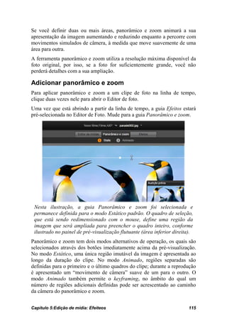 Se você definir duas ou mais áreas, panorâmico e zoom animará a sua
apresentação da imagem aumentando e reduzindo enquanto a percorre com
movimentos simulados de câmera, à medida que move suavemente de uma
área para outra.
A ferramenta panorâmico e zoom utiliza a resolução máxima disponível da
foto original, por isso, se a foto for suficientemente grande, você não
perderá detalhes com a sua ampliação.

Adicionar panorâmico e zoom
Para aplicar panorâmico e zoom a um clipe de foto na linha de tempo,
clique duas vezes nele para abrir o Editor de foto.
Uma vez que está abrindo a partir da linha de tempo, a guia Efeitos estará
pré-selecionada no Editor de Foto. Mude para a guia Panorâmico e zoom.




 Nesta ilustração, a guia Panorâmico e zoom foi selecionada e
 permanece definida para o modo Estático padrão. O quadro de seleção,
 que está sendo redimensionado com o mouse, define uma região da
 imagem que será ampliada para preencher o quadro inteiro, conforme
 ilustrado no painel de pré-visualização flutuante (área inferior direita).
Panorâmico e zoom tem dois modos alternativos de operação, os quais são
selecionados através dos botões imediatamente acima da pré-visualização.
No modo Estático, uma única região imutável da imagem é apresentada ao
longo da duração do clipe. No modo Animado, regiões separadas são
definidas para o primeiro e o último quadros do clipe; durante a reprodução
é apresentado um “movimento de câmera” suave de um para o outro. O
modo Animado também permite o keyframing, no âmbito do qual um
número de regiões adicionais definidas pode ser acrescentado ao caminho
da câmera do panorâmico e zoom.


Capítulo 5:Edição de mídia: Efeiteos                                     115
 