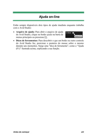 Ajuda on-line

Estão sempre disponíveis dois tipos de ajuda imediata enquanto trabalha
com o Avid Studio:
• Arquivo de ajuda: Para abrir o arquivo de ajuda
  do Avid Studio, clique no botão ajuda na barra de
  menus principais ou pressione F1.
• Dicas de ferramentas: Para descobrir o que um botão ou outro controle
  do Avid Studio faz, posicione o ponteiro do mouse sobre o mesmo
  durante uns momentos. Surge uma “dica de ferramenta”, como a “Ajuda
  (F1)” ilustrada acima, explicando a sua função.




Antes de começar
0B                                                                  xiii
 