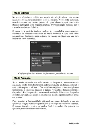 Modo Estático
No modo Estático é exibido um quadro de seleção cinza com pontos
redondos de redimensionamento sobre a imagem. Você pode aumentar,
reduzir e mover este quadro, porém não pode alterar as suas proporções
(taxa de definição). Uma pequena janela de pré-visualização flutuante exibe
a seleção atualmente definida.
O zoom e a posição também podem ser controlados numericamente
utilizando os controles deslizantes no painel Atributos. Clique duas vezes
nos controles deslizantes para restaurar os valores ou clique uma vez para
inserir um valor numérico.




      Configurações de Atributos da ferramenta panorâmico e zoom

 Modo Animado
Se o modo Animado for selecionado, a imagem é automaticamente
analisada, sendo definidos também automaticamente um tamanho inicial e
uma posição para o início e o fim. A animação gerada começa ampliando
ligeiramente o sujeito da imagem e, depois, recua até ao tamanho máximo
disponível. Se a imagem tiver uma taxa de definição diferente da do quadro
de vídeo, será aplicado zoom suficiente para evitar o aparecimento de áreas
em branco.
Para suportar a funcionalidade adicional do modo Animado, a cor do
quadro de seleção é utilizada para indicar o seu lugar na seqüência animada.
O quadro inicial é verde e o quadro final é vermelho. Os quadros em
qualquer ponto intermédio são brancos.




116                                                             Avid Studio
 