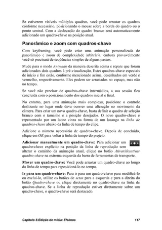 Se estiverem visíveis múltiplos quadros, você pode arrastar os quadros
conforme necessário, posicionando o mouse sobre a borda do quadro ou o
ponto central. Com a deslocação do quadro branco será automaticamente
adicionado um quadro-chave na posição atual.

Panorâmico e zoom com quadros-chave
Com keyframing, você pode criar uma animação personalizada de
panorâmico e zoom de complexidade arbitrária, embora provavelmente
você só precisará de seqüências simples de alguns passos.
Mude para o modo Animado da maneira descrita acima e repare que foram
adicionados dois quadros à pré-visualização. Estes quadros-chave especiais
de início e fim estão, conforme mencionado acima, desenhados em verde e
vermelho, respectivamente. Eles podem ser arrastados no espaço, mas não
no tempo.
Se você não precisar de quadros-chave intermédios, a sua sessão fica
concluída com o posicionamento dos quadros inicial e final.
No entanto, para uma animação mais complexa, posicione o controle
deslizante no lugar onde deva ocorrer uma alteração no movimento da
câmera. Para criar um novo quadro-chave, basta definir o quadro de seleção
branco com o tamanho e a posição desejados. O novo quadro-chave é
representado por um ícone cinza na forma de um losango na linha de
quadros-chave abaixo da linha de tempo do clipe.
Adicione o número necessário de quadros-chave. Depois de concluído,
clique em OK para voltar à linha de tempo do projeto.
Adicionar manualmente um quadro-chave: Para adicionar um
quadro-chave explícito na posição da linha de reprodução sem
alterar o caminho da animação atual, clique no botão Ativar/desativar
quadro-chave na extrema esquerda da barra de ferramentas de transporte.
Mover um quadro-chave: Você pode arrastar um quadro-chave ao longo
da linha de tempo para reposicioná-lo no tempo.
Ir para um quadro-chave: Para ir para um quadro-chave para modificá-lo
ou excluí-lo, utilize os botões de setas para a esquerda e para a direita do
botão Quadro-chave ou clique diretamente no quadro-chave na linha de
quadros-chave. Se a linha de reprodução estiver diretamente sobre um
quadro-chave, o quadro-chave será destacado.




Capítulo 5:Edição de mídia: Efeiteos                                    117
 