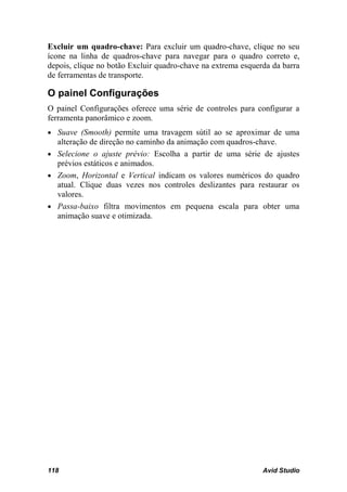 Excluir um quadro-chave: Para excluir um quadro-chave, clique no seu
ícone na linha de quadros-chave para navegar para o quadro correto e,
depois, clique no botão Excluir quadro-chave na extrema esquerda da barra
de ferramentas de transporte.

O painel Configurações
O painel Configurações oferece uma série de controles para configurar a
ferramenta panorâmico e zoom.
• Suave (Smooth) permite uma travagem sútil ao se aproximar de uma
  alteração de direção no caminho da animação com quadros-chave.
• Selecione o ajuste prévio: Escolha a partir de uma série de ajustes
  prévios estáticos e animados.
• Zoom, Horizontal e Vertical indicam os valores numéricos do quadro
  atual. Clique duas vezes nos controles deslizantes para restaurar os
  valores.
• Passa-baixo filtra movimentos em pequena escala para obter uma
  animação suave e otimizada.




118                                                           Avid Studio
 