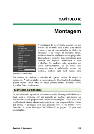 CAPÍTULO 6:


                                              Montagem

                           A montagem do Avid Studio consiste em um
                           método de otimizar seus filmes com efeitos
                           prontos a usar de apresentações de slides, de
                           animações e de edição de múltiplas trilhas.
                           Várias seqüências profissionalmente projetadas,
                           designadas por modelos, estão disponíveis para
                           conferir um impacto instantâneo a suas
                           produções. Os modelos estão agrupados em
                           temas correspondentes, de tal modo que,
                           juntamente com a sofisticação técnica dos
                           modelos, também será fácil manter uma
aparência consistente.
No entanto, os modelos preparados são apenas metade da magia da
montagem. A outra metade é a personalização. Os modelos de montagens
podem incluir vários tipos de dados personalizados, incluindo vídeo,
legendas, fotos e muito mais.

 Montagem na Biblioteca
Os modelos estão agrupados por temas na seção Montagem da Biblioteca.
Cada tema é composto por um conjunto de modelos que podem ser
adicionados ao seu projeto como “clipes de montagem”. Você pode criar
seqüências atrativas e visualmente consistentes que integram títulos criados
por artistas e animações com suas próprias fotos e seu próprio vídeo.
Consulte “A seção Montagem da Biblioteca” na página 121 para mais
informações.




Capítulo 6: Montagem                                                    119
 