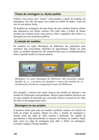 Títulos de montagem vs. títulos padrão
Embora você possa criar “títulos” extravagantes a partir de modelos de
montagens, eles não são iguais aos criados no Editor de títulos. Cada um
tem os seus pontos fortes.
Os modelos de montagens são mais fáceis de usar e podem fornecer efeitos
não disponíveis nos títulos comuns. Por outro lado, o Editor de títulos
permite um controle muito mais preciso sobre a aparência dos títulos e a
animação dos seus elementos gráficos.

 A coleção de modelos
Os modelos na seção Montagem da Biblioteca são projetados para
satisfazer uma necessidade específica de apresentação. Dentro de cada
tema, os modelos disponíveis são desenvolvidos para se complementarem
entre si quando usados no mesmo projeto.




 Montagens na seção Montagem da Biblioteca. São mostrados alguns
 detalhes (p. ex., a presença de legendas) e outros são omitidos (p. ex.,
 classificações) devido às configurações atuais da Biblioteca.


Por exemplo, a maioria dos temas fornece um modelo de abertura e um
modelo de finalização correspondente. Muitos temas também fornecem um
ou mais modelos de transição que você pode utilizar ao passar de um clipe
de vídeo ou de imagem para outro.

 Montagem no seu projeto
O primeiro passo para usar um modelo escolhido consiste em soltá-lo na
linha de tempo do projeto. Depois de solto, o modelo de montagem é
tratado como um clipe de vídeo comum e autônomo. No sentido de
personalizar o clipe preenchendo os espaços em branco no modelo, clique
duas vezes no clipe de montagem para abrir o Editor de montagens.
Consulte a página 128 para detalhes.



120                                                            Avid Studio
 