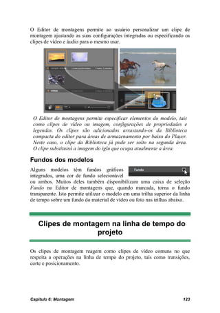 O Editor de montagens permite ao usuário personalizar um clipe de
montagem ajustando as suas configurações integradas ou especificando os
clipes de vídeo e áudio para o mesmo usar.




 O Editor de montagens permite especificar elementos do modelo, tais
 como clipes de vídeo ou imagem, configurações de propriedades e
 legendas. Os clipes são adicionados arrastando-os da Biblioteca
 compacta do editor para áreas de armazenamento por baixo do Player.
 Neste caso, o clipe da Biblioteca já pode ser solto na segunda área.
 O clipe substituirá a imagem do iglu que ocupa atualmente a área.

Fundos dos modelos
Alguns modelos têm fundos gráficos
integrados, uma cor de fundo selecionável
ou ambos. Muitos deles também disponibilizam uma caixa de seleção
Fundo no Editor de montagens que, quando marcada, torna o fundo
transparente. Isto permite utilizar o modelo em uma trilha superior da linha
de tempo sobre um fundo do material de vídeo ou foto nas trilhas abaixo.



   Clipes de montagem na linha de tempo do
                   projeto

Os clipes de montagem reagem como clipes de vídeo comuns no que
respeita a operações na linha de tempo do projeto, tais como transições,
corte e posicionamento.




Capítulo 6: Montagem                                                    123
 