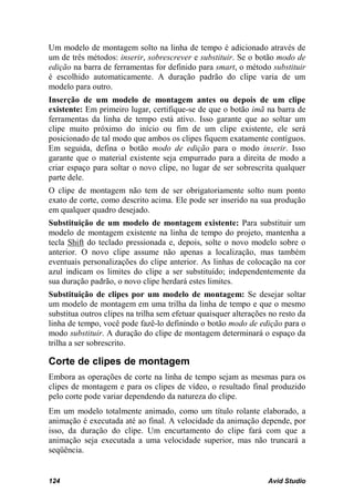 Um modelo de montagem solto na linha de tempo é adicionado através de
um de três métodos: inserir, sobrescrever e substituir. Se o botão modo de
edição na barra de ferramentas for definido para smart, o método substituir
é escolhido automaticamente. A duração padrão do clipe varia de um
modelo para outro.
Inserção de um modelo de montagem antes ou depois de um clipe
existente: Em primeiro lugar, certifique-se de que o botão imã na barra de
ferramentas da linha de tempo está ativo. Isso garante que ao soltar um
clipe muito próximo do início ou fim de um clipe existente, ele será
posicionado de tal modo que ambos os clipes fiquem exatamente contíguos.
Em seguida, defina o botão modo de edição para o modo inserir. Isso
garante que o material existente seja empurrado para a direita de modo a
criar espaço para soltar o novo clipe, no lugar de ser sobrescrita qualquer
parte dele.
O clipe de montagem não tem de ser obrigatoriamente solto num ponto
exato de corte, como descrito acima. Ele pode ser inserido na sua produção
em qualquer quadro desejado.
Substituição de um modelo de montagem existente: Para substituir um
modelo de montagem existente na linha de tempo do projeto, mantenha a
tecla Shift do teclado pressionada e, depois, solte o novo modelo sobre o
anterior. O novo clipe assume não apenas a localização, mas também
eventuais personalizações do clipe anterior. As linhas de colocação na cor
azul indicam os limites do clipe a ser substituído; independentemente da
sua duração padrão, o novo clipe herdará estes limites.
Substituição de clipes por um modelo de montagem: Se desejar soltar
um modelo de montagem em uma trilha da linha de tempo e que o mesmo
substitua outros clipes na trilha sem efetuar quaisquer alterações no resto da
linha de tempo, você pode fazê-lo definindo o botão modo de edição para o
modo substituir. A duração do clipe de montagem determinará o espaço da
trilha a ser sobrescrito.

Corte de clipes de montagem
Embora as operações de corte na linha de tempo sejam as mesmas para os
clipes de montagem e para os clipes de vídeo, o resultado final produzido
pelo corte pode variar dependendo da natureza do clipe.
Em um modelo totalmente animado, como um título rolante elaborado, a
animação é executada até ao final. A velocidade da animação depende, por
isso, da duração do clipe. Um encurtamento do clipe fará com que a
animação seja executada a uma velocidade superior, mas não truncará a
seqüência.


124                                                               Avid Studio
 