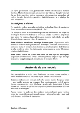 Os clipes que incluam vídeo, por seu lado, podem ser cortados da maneira
habitual. Muitos temas incluem um subclipe de vídeo de duração variável.
Se um destes subclipes estiver presente, o clipe poderá ser expandido até
onde a duração do subclipe permitir – indefinidamente, se o subclipe for
uma imagem fixa.

Transições e efeitos
As transições podem ser usadas no início e no final de clipes de montagem
do mesmo modo que com outros tipos de clipes.
Os efeitos de vídeo e áudio também podem ser adicionados aos clipes de
montagem da maneira habitual e aplicados a todo o conteúdo englobado
pelo clipe. No entanto, alguns efeitos, por exemplo Velocidade, não estão
disponíveis para uso com clipes de montagem.
Para adicionar um efeito a um clipe de montagem, clique com o botão
direito no clipe de montagem na linha de tempo e selecione Abrir editor de
efeitos no menu de contexto. Em alternativa, arraste um efeito da Biblioteca
e solte-o sobre o clipe. Os efeitos estão armazenados na seção Elementos
criativos da Biblioteca.
Para editar, copiar ou excluir um efeito em um clipe de montagem,
clique com o botão direito sobre a linha magenta ao longo do topo do clipe
e selecione a opção adequada no submenu de contexto Efeito.



                  Anatomia de um modelo

Para exemplificar o modo como funcionam os temas, vamos analisar o
tema “Modernos anos 50” incluído, o qual contém cinco modelos.
Todos os modelos neste tema em particular usam o mesmo design de fundo
– um padrão abstrato de rolagem. Está continuamente visível exceto
durante segmentos de vídeo full-frame. A coloração do padrão é definida
usando um controle de parâmetros disponível para cada um destes modelos
no Editor de montagens.
Agora vamos ver cada um dos modelos individualmente para verificar
como são construídos a partir dos elementos – clipes e legendas – que você
pode fornecer no Editor de montagens.




Capítulo 6: Montagem                                                    125
 