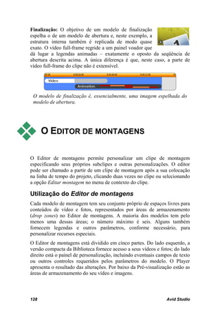Finalização: O objetivo de um modelo de finalização
espelha o de um modelo de abertura e, neste exemplo, a
estrutura interna também é replicada de modo quase
exato. O vídeo full-frame regride a um painel voador que
dá lugar a legendas animadas – exatamente o oposto da seqüência de
abertura descrita acima. A única diferença é que, neste caso, a parte de
vídeo full-frame do clipe não é extensível.




 O modelo de finalização é, essencialmente, uma imagem espelhada do
 modelo de abertura.




     O EDITOR DE MONTAGENS

O Editor de montagens permite personalizar um clipe de montagem
especificando seus próprios subclipes e outras personalizações. O editor
pode ser chamado a partir de um clipe de montagem após a sua colocação
na linha de tempo do projeto, clicando duas vezes no clipe ou selecionando
a opção Editar montagem no menu de contexto do clipe.

Utilização do Editor de montagens
Cada modelo de montagem tem seu conjunto próprio de espaços livres para
conteúdos de vídeo e fotos, representados por áreas de armazenamento
(drop zones) no Editor de montagens. A maioria dos modelos tem pelo
menos uma dessas áreas; o número máximo é seis. Alguns também
fornecem legendas e outros parâmetros, conforme necessário, para
personalizar recursos especiais.
O Editor de montagens está dividido em cinco partes. Do lado esquerdo, a
versão compacta da Biblioteca fornece acesso a seus vídeos e fotos; do lado
direito está o painel de personalização, incluindo eventuais campos de texto
ou outros controles requeridos pelos parâmetros do modelo. O Player
apresenta o resultado das alterações. Por baixo da Pré-visualização estão as
áreas de armazenamento do seu vídeo e imagens.



128                                                             Avid Studio
 