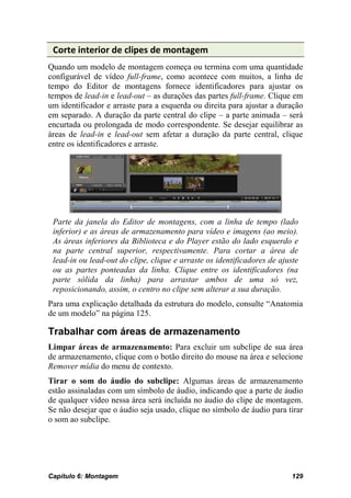 Corte interior de clipes de montagem
Quando um modelo de montagem começa ou termina com uma quantidade
configurável de vídeo full-frame, como acontece com muitos, a linha de
tempo do Editor de montagens fornece identificadores para ajustar os
tempos de lead-in e lead-out – as durações das partes full-frame. Clique em
um identificador e arraste para a esquerda ou direita para ajustar a duração
em separado. A duração da parte central do clipe – a parte animada – será
encurtada ou prolongada de modo correspondente. Se desejar equilibrar as
áreas de lead-in e lead-out sem afetar a duração da parte central, clique
entre os identificadores e arraste.




 Parte da janela do Editor de montagens, com a linha de tempo (lado
 inferior) e as áreas de armazenamento para vídeo e imagens (ao meio).
 As áreas inferiores da Biblioteca e do Player estão do lado esquerdo e
 na parte central superior, respectivamente. Para cortar a área de
 lead-in ou lead-out do clipe, clique e arraste os identificadores de ajuste
 ou as partes ponteadas da linha. Clique entre os identificadores (na
 parte sólida da linha) para arrastar ambos de uma só vez,
 reposicionando, assim, o centro no clipe sem alterar a sua duração.
Para uma explicação detalhada da estrutura do modelo, consulte “Anatomia
de um modelo” na página 125.

Trabalhar com áreas de armazenamento
Limpar áreas de armazenamento: Para excluir um subclipe de sua área
de armazenamento, clique com o botão direito do mouse na área e selecione
Remover mídia do menu de contexto.
Tirar o som do áudio do subclipe: Algumas áreas de armazenamento
estão assinaladas com um símbolo de áudio, indicando que a parte de áudio
de qualquer vídeo nessa área será incluída no áudio do clipe de montagem.
Se não desejar que o áudio seja usado, clique no símbolo de áudio para tirar
o som ao subclipe.




Capítulo 6: Montagem                                                      129
 