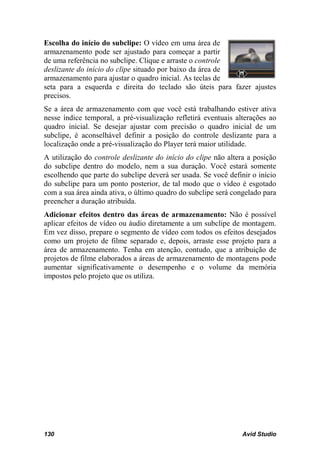 Escolha do início do subclipe: O vídeo em uma área de
armazenamento pode ser ajustado para começar a partir
de uma referência no subclipe. Clique e arraste o controle
deslizante do início do clipe situado por baixo da área de
armazenamento para ajustar o quadro inicial. As teclas de
seta para a esquerda e direita do teclado são úteis para fazer ajustes
precisos.
Se a área de armazenamento com que você está trabalhando estiver ativa
nesse índice temporal, a pré-visualização refletirá eventuais alterações ao
quadro inicial. Se desejar ajustar com precisão o quadro inicial de um
subclipe, é aconselhável definir a posição do controle deslizante para a
localização onde a pré-visualização do Player terá maior utilidade.
A utilização do controle deslizante do início do clipe não altera a posição
do subclipe dentro do modelo, nem a sua duração. Você estará somente
escolhendo que parte do subclipe deverá ser usada. Se você definir o início
do subclipe para um ponto posterior, de tal modo que o vídeo é esgotado
com a sua área ainda ativa, o último quadro do subclipe será congelado para
preencher a duração atribuída.
Adicionar efeitos dentro das áreas de armazenamento: Não é possível
aplicar efeitos de vídeo ou áudio diretamente a um subclipe de montagem.
Em vez disso, prepare o segmento de vídeo com todos os efeitos desejados
como um projeto de filme separado e, depois, arraste esse projeto para a
área de armazenamento. Tenha em atenção, contudo, que a atribuição de
projetos de filme elaborados a áreas de armazenamento de montagens pode
aumentar significativamente o desempenho e o volume da memória
impostos pelo projeto que os utiliza.




130                                                             Avid Studio
 