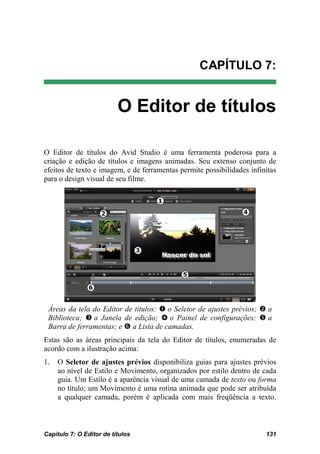 CAPÍTULO 7:


                          O Editor de títulos

O Editor de títulos do Avid Studio é uma ferramenta poderosa para a
criação e edição de títulos e imagens animadas. Seu extenso conjunto de
efeitos de texto e imagem, e de ferramentas permite possibilidades infinitas
para o design visual de seu filme.




 Áreas da tela do Editor de títulos:  o Seletor de ajustes prévios;  a
 Biblioteca;  a Janela de edição;  o Painel de configurações;  a
 Barra de ferramentas; e  a Lista de camadas.
Estas são as áreas principais da tela do Editor de títulos, enumeradas de
acordo com a ilustração acima:
1.   O Seletor de ajustes prévios disponibiliza guias para ajustes prévios
     ao nível de Estilo e Movimento, organizados por estilo dentro de cada
     guia. Um Estilo é a aparência visual de uma camada de texto ou forma
     no título; um Movimento é uma rotina animada que pode ser atribuída
     a qualquer camada, porém é aplicada com mais freqüência a texto.



Capítulo 7: O Editor de títulos                                         131
 