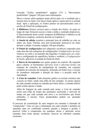 Consulte “Estilos predefinidos” (página 137) e “Movimentos
      predefinidos” (página 138) para mais informações.
      Mova o mouse sobre qualquer ajuste prévio para ver o resultado que o
      mesmo teria no título. Um único clique aplica o ajuste prévio à camada
      atual. Após a aplicação, os Estilos podem ser personalizados com o
      auxílio do Painel de configurações.
2.    A Biblioteca fornece recursos para a criação dos títulos. As guias ao
      longo do topo fornecem acesso a toda a mídia e conteúdo disponíveis.
      O funcionamento desta versão compacta da Biblioteca é idêntico ao da
      Biblioteca completa, conforme descrito no Capítulo 2.
3.    A Janela de edição constitui a principal área de trabalho ao criar ou
      editar um título. Permite uma pré-visualização deslocável do título
      durante a edição. Consulte a página 148 para detalhes.
4.    O Painel de configurações tem subpainéis recolhíveis separados para
      cada uma das três categorias de configurações: Configurações do texto,
      relativas ao estilo e ao tamanho das legendas; Configurações de estilo,
      para a configuração de superfícies, bordas e sombras; e Configurações
      de fundo, aplicáveis à camada de fundo do título.
5.    A Barra de ferramentas tem quatro grupos de controle. Da esquerda
      para a direita: as ferramentas adicionar texto e adicionar forma; um
      conjunto de controles de manipulação de camadas; um conjunto
      completo de controles de transporte, incluindo um botão loop; e um par
      de contadores indicando a duração do título e a posição atual de
      reprodução.
6.    A Lista de camadas: Cada elemento gráfico ou textual constitui uma
      camada no título, sendo uma pilha de tais camadas. As partes opacas
      de cada camada ocultam as camadas por baixo delas; a camada inferior
      pode ocultar apenas o fundo.
      Além da listagem de cada camada pelo nome, a Lista de camadas
      inclui uma linha de tempo das animações mostrando o intervalo de
      tempo em que cada camada está ativa e os movimentos que foram
      atribuídos à mesma. Estas propriedades podem ser ajustadas
      arrastando.
O processo de constituição de uma imagem em camadas é chamado de
“composição”. Uma vez que a informação em cada camada é mantida em
separado, para ser combinada somente quando a imagem é gerada, é
possível voltar à composição em qualquer altura e adicionar novas
camadas, bem como ajustar, reordenar, remover ou substituir camadas
existentes.



132                                                              Avid Studio
 
