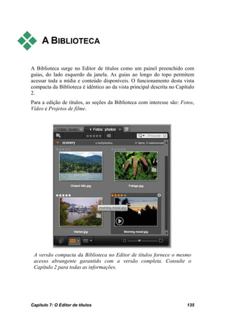     A BIBLIOTECA

A Biblioteca surge no Editor de títulos como um painel preenchido com
guias, do lado esquerdo da janela. As guias ao longo do topo permitem
acessar toda a mídia e conteúdo disponíveis. O funcionamento desta vista
compacta da Biblioteca é idêntico ao da vista principal descrita no Capítulo
2.
Para a edição de títulos, as seções da Biblioteca com interesse são: Fotos,
Vídeo e Projetos de filme.




 A versão compacta da Biblioteca no Editor de títulos fornece o mesmo
 acesso abrangente garantido com a versão completa. Consulte o
 Capítulo 2 para todas as informações.




Capítulo 7: O Editor de títulos                                         135
 