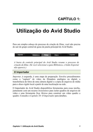 CAPÍTULO 1:


    Utilização do Avid Studio

Para um simples esboço do processo de criação de filme, você não precisa
de sair do grupo central de guias da janela principal do Avid Studio.




 A barra de controle principal do Avid Studio resume o processo de
 criação de filme. (Se você selecionar a guia Biblioteca, o botão Exportar
 não aparece.)

 O Importador
Importar, à esquerda, é uma etapa de preparação. Envolve procedimentos
como a “captura” de vídeo da filmadora analógica ou digital, a
transferência de fotos de uma câmera digital e a cópia de arquivos de mídia
para o disco rígido local a partir de uma localização na rede.
O Importador do Avid Studio disponibiliza ferramentas para essas tarefas,
juntamente com um recurso Instantâneo para isolar quadros de arquivos de
vídeo e uma ferramenta Stop Motion para construir um vídeo quadro a
quadro. Consulte o Capítulo 10: O Importador para detalhes.




Capítulo 1: Utilização do Avid Studio                                        1
 