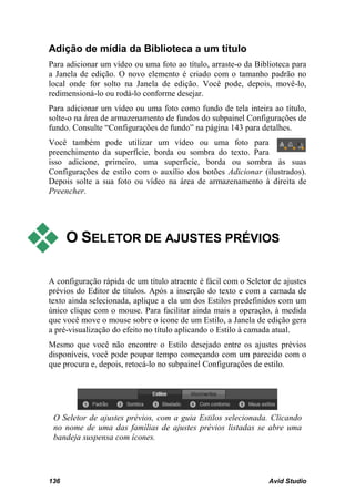 Adição de mídia da Biblioteca a um título
Para adicionar um vídeo ou uma foto ao título, arraste-o da Biblioteca para
a Janela de edição. O novo elemento é criado com o tamanho padrão no
local onde for solto na Janela de edição. Você pode, depois, movê-lo,
redimensioná-lo ou rodá-lo conforme desejar.
Para adicionar um vídeo ou uma foto como fundo de tela inteira ao título,
solte-o na área de armazenamento de fundos do subpainel Configurações de
fundo. Consulte “Configurações de fundo” na página 143 para detalhes.
Você também pode utilizar um vídeo ou uma foto para
preenchimento da superfície, borda ou sombra do texto. Para
isso adicione, primeiro, uma superfície, borda ou sombra às suas
Configurações de estilo com o auxílio dos botões Adicionar (ilustrados).
Depois solte a sua foto ou vídeo na área de armazenamento à direita de
Preencher.




     O SELETOR DE AJUSTES PRÉVIOS

A configuração rápida de um título atraente é fácil com o Seletor de ajustes
prévios do Editor de títulos. Após a inserção do texto e com a camada de
texto ainda selecionada, aplique a ela um dos Estilos predefinidos com um
único clique com o mouse. Para facilitar ainda mais a operação, à medida
que você move o mouse sobre o ícone de um Estilo, a Janela de edição gera
a pré-visualização do efeito no título aplicando o Estilo à camada atual.
Mesmo que você não encontre o Estilo desejado entre os ajustes prévios
disponíveis, você pode poupar tempo começando com um parecido com o
que procura e, depois, retocá-lo no subpainel Configurações de estilo.




 O Seletor de ajustes prévios, com a guia Estilos selecionada. Clicando
 no nome de uma das famílias de ajustes prévios listadas se abre uma
 bandeja suspensa com ícones.




136                                                             Avid Studio
 