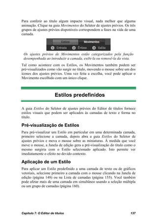 Para conferir ao título algum impacto visual, nada melhor que alguma
animação. Clique na guia Movimentos do Seletor de ajustes prévios. Os três
grupos de ajustes prévios disponíveis correspondem a fases na vida de uma
camada.




 Os ajustes prévios de Movimentos estão categorizados pela função
 desempenhada ao introduzir a camada, exibi-la ou removê-la da vista.
Tal como acontece com os Estilos, os Movimentos também podem ser
pré-visualizados como vão surgir no título, movendo o mouse sobre um dos
ícones dos ajustes prévios. Uma vez feita a escolha, você pode aplicar o
Movimento escolhido com um único clique.



                        Estilos predefinidos

A guia Estilos do Seletor de ajustes prévios do Editor de títulos fornece
estilos visuais que podem ser aplicados às camadas de texto e forma no
título.

Pré-visualização de Estilos
Para pré-visualizar um Estilo em particular em uma determinada camada,
primeiro selecione a camada, depois abra a guia Estilos do Seletor de
ajustes prévios e mova o mouse sobre as miniaturas. À medida que você
move o mouse, a Janela de edição gera a pré-visualização do título como o
mesmo surgiria com o Estilo selecionado aplicado. Isto permite ver
imediatamente o efeito no devido contexto.

Aplicação de um Estilo
Para aplicar um Estilo predefinido a uma camada de texto ou de gráficos
vetoriais, selecione primeiro a camada com o mouse clicando na Janela de
edição (página 148) ou na Lista de camadas (página 155). Você também
pode afetar mais de uma camada em simultâneo usando a seleção múltipla
ou um grupo de camadas (página 160).




Capítulo 7: O Editor de títulos                                       137
 