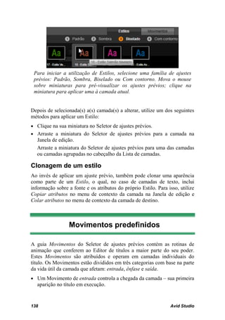 Para iniciar a utilização de Estilos, selecione uma família de ajustes
 prévios: Padrão, Sombra, Biselado ou Com contorno. Mova o mouse
 sobre miniaturas para pré-visualizar os ajustes prévios; clique na
 miniatura para aplicar uma à camada atual.


Depois de selecionada(s) a(s) camada(s) a alterar, utilize um dos seguintes
métodos para aplicar um Estilo:
• Clique na sua miniatura no Seletor de ajustes prévios.
• Arraste a miniatura do Seletor de ajustes prévios para a camada na
  Janela de edição.
  Arraste a miniatura do Seletor de ajustes prévios para uma das camadas
  ou camadas agrupadas no cabeçalho da Lista de camadas.

Clonagem de um estilo
Ao invés de aplicar um ajuste prévio, também pode clonar uma aparência
como parte de um Estilo, o qual, no caso de camadas de texto, inclui
informação sobre a fonte e os atributos do próprio Estilo. Para isso, utilize
Copiar atributos no menu de contexto da camada na Janela de edição e
Colar atributos no menu de contexto da camada de destino.



                 Movimentos predefinidos

A guia Movimentos do Seletor de ajustes prévios contém as rotinas de
animação que conferem ao Editor de títulos a maior parte do seu poder.
Estes Movimentos são atribuídos e operam em camadas individuais do
título. Os Movimentos estão divididos em três categorias com base na parte
da vida útil da camada que afetam: entrada, ênfase e saída.
• Um Movimento de entrada controla a chegada da camada – sua primeira
   aparição no título em execução.


138                                                              Avid Studio
 