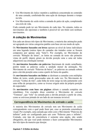 • Um Movimento de ênfase mantém a audiência concentrada no conteúdo
  de uma camada, conferindo-lhe uma ação de destaque durante o tempo
  na tela.
• Um Movimento de saída retira a camada do palco de ação, completando
  seu ciclo de vida.
Cada camada pode ter um Movimento de cada tipo. No entanto, todos os
movimentos são opcionais e também é possível ter um título sem nenhuns
movimentos.

A coleção de Movimentos
Em cada um desses três tipos de Movimento, a maioria das animações pode
ser agrupada em várias categorias padrão com base em seu modo de ação.
Os Movimentos baseados em letras operam ao nível de letras individuais
em uma legenda (outros tipos de camadas são tratados como se fossem
compostos por apenas uma “letra”). Por exemplo, no Movimento de
entrada “Rotação de letras”, as letras na camada de texto são primeiro
vistas de perfil, depois giram na devida posição uma a uma até todas
adquirirem sua orientação normal.
Os movimentos baseados em palavras funcionam de modo semelhante,
porém tendo as palavras como a unidade menor da animação. No
Movimento de entrada “Palavras de baixo”, as palavras na camada sobem
para a devida posição uma a uma a partir de baixo do quadro.
Os movimentos baseados em linhas se destinam a camadas com múltiplas
linhas de texto, sendo processadas uma de cada vez. No Movimento de
entrada “Linhas de trás”, cada linha de texto surge na tela juntamente com
uma trilha de perspectiva, como se tivesse origem atrás da própria posição
do espectador.
Os movimentos com base em páginas afetam a camada completa em
simultâneo. Um exemplo disso constitui o Movimento de entrada
“Tonneau”, que “rola” na camada para a devida posição a partir de cima,
como se estivesse pintado de um lado de um tonneau invisível.

 Correspondência de Movimentos de entrada e saída
A maioria dos Movimentos de entrada tem um Movimento de saída
correspondente com o qual pode fazer par, caso se pretenda consistência
visual. Por exemplo, uma camada que entre com o Movimento “Palavras do
infinito” pode ser configurada para sair com “Palavras para o infinito”.
Contudo, este tipo de consistência é somente uma opção, não sendo
obrigatório, daí que você pode misturar e fazer corresponder Movimentos
dos três tipos da maneira que desejar.

Capítulo 7: O Editor de títulos                                       139
 