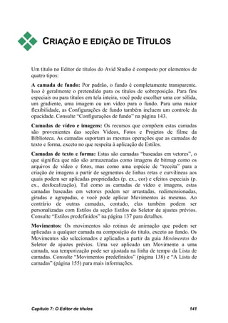     CRIAÇÃO E EDIÇÃO DE TÍTULOS

Um título no Editor de títulos do Avid Studio é composto por elementos de
quatro tipos:
A camada de fundo: Por padrão, o fundo é completamente transparente.
Isso é geralmente o pretendido para os títulos de sobreposição. Para fins
especiais ou para títulos em tela inteira, você pode escolher uma cor sólida,
um gradiente, uma imagem ou um vídeo para o fundo. Para uma maior
flexibilidade, as Configurações de fundo também incluem um controle da
opacidade. Consulte “Configurações de fundo” na página 143.
Camadas de vídeo e imagens: Os recursos que compõem estas camadas
são provenientes das seções Vídeos, Fotos e Projetos de filme da
Biblioteca. As camadas suportam as mesmas operações que as camadas de
texto e forma, exceto no que respeita à aplicação de Estilos.
Camadas de texto e forma: Estas são camadas “baseadas em vetores”, o
que significa que não são armazenadas como imagens de bitmap como os
arquivos de vídeo e fotos, mas como uma espécie de “receita” para a
criação de imagens a partir de segmentos de linhas retas e curvilíneas aos
quais podem ser aplicadas propriedades (p. ex., cor) e efeitos especiais (p.
ex., desfocalização). Tal como as camadas de vídeo e imagens, estas
camadas baseadas em vetores podem ser arrastadas, redimensionadas,
giradas e agrupadas, e você pode aplicar Movimentos às mesmas. Ao
contrário de outras camadas, contudo, elas também podem ser
personalizadas com Estilos da seção Estilos do Seletor de ajustes prévios.
Consulte “Estilos predefinidos” na página 137 para detalhes.
Movimentos: Os movimentos são rotinas de animação que podem ser
aplicadas a qualquer camada na composição do título, exceto ao fundo. Os
Movimentos são selecionados e aplicados a partir da guia Movimentos do
Seletor de ajustes prévios. Uma vez aplicado um Movimento a uma
camada, sua temporização pode ser ajustada na linha de tempo da Lista de
camadas. Consulte “Movimentos predefinidos” (página 138) e “A Lista de
camadas” (página 155) para mais informações.




Capítulo 7: O Editor de títulos                                          141
 