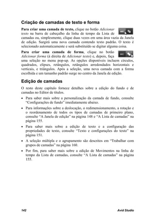 Criação de camadas de texto e forma
Para criar uma camada de texto, clique no botão Adicionar
texto na barra de cabeçalho da linha de tempo da Lista de
camadas ou, simplesmente, clique duas vezes em uma área vazia da Janela
de edição. Surgirá uma nova camada contendo texto padrão. O texto é
selecionado automaticamente e será substituído se digitar alguma coisa.
Para criar uma camada de forma, clique no botão
Adicionar forma (à direita de Adicionar texto) e, depois, faça
uma seleção no menu pop-up. As opções disponíveis incluem círculos,
quadrados, elipses, retângulos, retângulos arredondados horizontais e
verticais, e triângulos. Após a seleção, uma nova camada com a forma
escolhida e um tamanho padrão surge no centro da Janela de edição.

Edição de camadas
O resto deste capítulo fornece detalhes sobre a edição do fundo e de
camadas no Editor de títulos.
• Para saber mais sobre a personalização da camada de fundo, consulte
  “Configurações de fundo” imediatamente abaixo.
• Para informações sobre a deslocação, o redimensionamento, a rotação e
  o reordenamento de todos os tipos de camadas de primeiro plano,
  consulte “A Janela de edição” na página 148 e “A Lista de camadas” na
  página 155.
• Para saber mais sobre a edição de texto e a configuração das
  propriedades de texto, consulte “Texto e configurações do texto” na
  página 151.
• A seleção múltipla e o agrupamento são descritos em “Trabalhar com
  grupos de camadas” na página 160.
• Por fim, para saber mais sobre a edição de Movimentos na linha de
  tempo da Lista de camadas, consulte “A Lista de camadas” na página
  155.




142                                                         Avid Studio
 