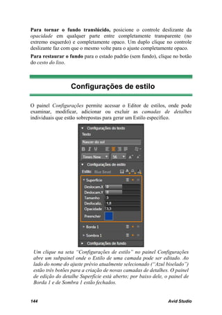 Para tornar o fundo translúcido, posicione o controle deslizante da
opacidade em qualquer parte entre completamente transparente (no
extremo esquerdo) e completamente opaco. Um duplo clique no controle
deslizante faz com que o mesmo volte para o ajuste completamente opaco.
Para restaurar o fundo para o estado padrão (sem fundo), clique no botão
do cesto do lixo.



                  Configurações de estilo

O painel Configurações permite acessar o Editor de estilos, onde pode
examinar, modificar, adicionar ou excluir as camadas de detalhes
individuais que estão sobrepostas para gerar um Estilo específico.




 Um clique na seta “Configurações de estilo” no painel Configurações
 abre um subpainel onde o Estilo de uma camada pode ser editado. Ao
 lado do nome do ajuste prévio atualmente selecionado (“Azul biselado”)
 estão três botões para a criação de novas camadas de detalhes. O painel
 de edição do detalhe Superfície está aberto; por baixo dele, o painel de
 Borda 1 e de Sombra 1 estão fechados.


144                                                            Avid Studio
 