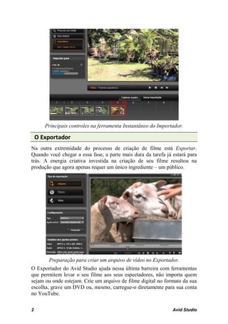 Principais controles na ferramenta Instantâneo do Importador.

    O Exportador
Na outra extremidade do processo de criação de filme está Exportar.
Quando você chegar a essa fase, a parte mais dura da tarefa já estará para
trás. A energia criativa investida na criação de seu filme resultou na
produção que agora apenas requer um único ingrediente – um público.




        Preparação para criar um arquivo de vídeo no Exportador.
O Exportador do Avid Studio ajuda nessa última barreira com ferramentas
que permitem levar o seu filme aos seus espectadores, não importa quem
sejam ou onde estejam. Crie um arquivo de filme digital no formato da sua
escolha, grave um DVD ou, mesmo, carregue-o diretamente para sua conta
no YouTube.

2                                                              Avid Studio
 