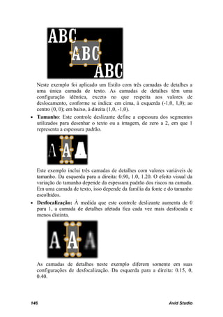 Neste exemplo foi aplicado um Estilo com três camadas de detalhes a
  uma única camada de texto. As camadas de detalhes têm uma
  configuração idêntica, exceto no que respeita aos valores de
  deslocamento, conforme se indica: em cima, à esquerda (-1,0, 1,0); ao
  centro (0, 0); em baixo, à direita (1,0, -1,0).
• Tamanho: Este controle deslizante define a espessura dos segmentos
  utilizados para desenhar o texto ou a imagem, de zero a 2, em que 1
  representa a espessura padrão.




  Este exemplo inclui três camadas de detalhes com valores variáveis de
  tamanho. Da esquerda para a direita: 0.90, 1.0, 1.20. O efeito visual da
  variação do tamanho depende da espessura padrão dos riscos na camada.
  Em uma camada de texto, isso depende da família da fonte e do tamanho
  escolhidos.
• Desfocalização: À medida que este controle deslizante aumenta de 0
  para 1, a camada de detalhes afetada fica cada vez mais desfocada e
  menos distinta.




  As camadas de detalhes neste exemplo diferem somente em suas
  configurações de desfocalização. Da esquerda para a direita: 0.15, 0,
  0.40.



146                                                            Avid Studio
 