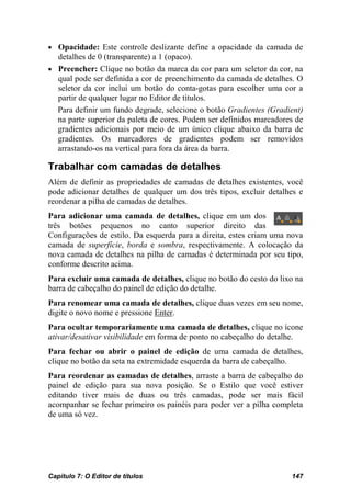 • Opacidade: Este controle deslizante define a opacidade da camada de
  detalhes de 0 (transparente) a 1 (opaco).
• Preencher: Clique no botão da marca da cor para um seletor da cor, na
  qual pode ser definida a cor de preenchimento da camada de detalhes. O
  seletor da cor inclui um botão do conta-gotas para escolher uma cor a
  partir de qualquer lugar no Editor de títulos.
  Para definir um fundo degrade, selecione o botão Gradientes (Gradient)
  na parte superior da paleta de cores. Podem ser definidos marcadores de
  gradientes adicionais por meio de um único clique abaixo da barra de
  gradientes. Os marcadores de gradientes podem ser removidos
  arrastando-os na vertical para fora da área da barra.

Trabalhar com camadas de detalhes
Além de definir as propriedades de camadas de detalhes existentes, você
pode adicionar detalhes de qualquer um dos três tipos, excluir detalhes e
reordenar a pilha de camadas de detalhes.
Para adicionar uma camada de detalhes, clique em um dos
três botões pequenos no canto superior direito das
Configurações de estilo. Da esquerda para a direita, estes criam uma nova
camada de superfície, borda e sombra, respectivamente. A colocação da
nova camada de detalhes na pilha de camadas é determinada por seu tipo,
conforme descrito acima.
Para excluir uma camada de detalhes, clique no botão do cesto do lixo na
barra de cabeçalho do painel de edição do detalhe.
Para renomear uma camada de detalhes, clique duas vezes em seu nome,
digite o novo nome e pressione Enter.
Para ocultar temporariamente uma camada de detalhes, clique no ícone
ativar/desativar visibilidade em forma de ponto no cabeçalho do detalhe.
Para fechar ou abrir o painel de edição de uma camada de detalhes,
clique no botão da seta na extremidade esquerda da barra de cabeçalho.
Para reordenar as camadas de detalhes, arraste a barra de cabeçalho do
painel de edição para sua nova posição. Se o Estilo que você estiver
editando tiver mais de duas ou três camadas, pode ser mais fácil
acompanhar se fechar primeiro os painéis para poder ver a pilha completa
de uma só vez.




Capítulo 7: O Editor de títulos                                      147
 