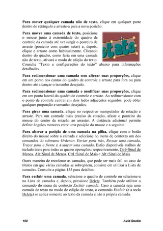 Para mover qualquer camada não de texto, clique em qualquer parte
dentro do retângulo e arraste-a para a nova posição.
Para mover uma camada de texto, posicione
o mouse junto à extremidade do quadro de
controle da camada até ver surgir o ponteiro de
arraste (ponteiro com quatro setas) e, depois,
clique e arraste como habitualmente. Clicando
dentro do quadro, como faria em uma camada
não de texto, ativará o modo de edição do texto.
Consulte “Texto e configurações do texto” abaixo para informações
detalhadas.
Para redimensionar uma camada sem alterar suas proporções, clique
em um ponto nos cantos do quadro de controle e arraste para fora ou para
dentro até alcançar o tamanho desejado.
Para redimensionar uma camada e modificar suas proporções, clique
em um ponto lateral do quadro de controle e arraste. Ao redimensionar com
o ponto de controle central em dois lados adjacentes seguidos, pode obter
qualquer proporção e tamanho desejados.
Para girar uma camada, clique no respectivo manipulador de rotação e
arraste. Para um controle mais preciso da rotação, afaste o ponteiro do
mouse do centro de rotação ao arrastar. A distância adicional permite
definir ângulos menores entre uma posição do mouse e a seguinte.
Para alterar a posição de uma camada na pilha, clique com o botão
direito do mouse sobre a camada e selecione no menu de contexto um dos
comandos do submenu Ordenar: Enviar para trás, Recuar uma camada,
Trazer para a frente e Avançar uma camada. Estão disponíveis atalhos de
teclado úteis para todas as quatro operações; respectivamente, Ctrl+Sinal de
Menos, Alt+Sinal de Menos, Ctrl+Sinal de Mais e Alt+Sinal de Mais.
Outra maneira de reordenar as camadas, que pode ser mais útil no caso de
títulos em que várias camadas se sobrepõem, consiste em utilizar a Lista de
camadas. Consulte a página 155 para detalhes.
Para excluir uma camada, selecione o quadro de controle ou selecione-a
na Lista de camadas e, depois, pressione Delete. Também pode utilizar o
comando do menu de contexto Excluir camada. Caso a camada seja uma
camada de texto no modo de edição de texto, o comando Excluir (e a tecla
Delete) se aplica somente ao texto da camada e não à própria camada.




150                                                             Avid Studio
 