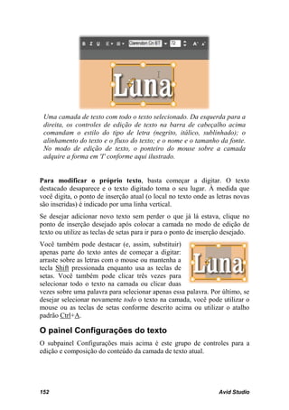 Uma camada de texto com todo o texto selecionado. Da esquerda para a
 direita, os controles de edição de texto na barra de cabeçalho acima
 comandam o estilo do tipo de letra (negrito, itálico, sublinhado); o
 alinhamento do texto e o fluxo do texto; e o nome e o tamanho da fonte.
 No modo de edição de texto, o ponteiro do mouse sobre a camada
 adquire a forma em 'I' conforme aqui ilustrado.


Para modificar o próprio texto, basta começar a digitar. O texto
destacado desaparece e o texto digitado toma o seu lugar. À medida que
você digita, o ponto de inserção atual (o local no texto onde as letras novas
são inseridas) é indicado por uma linha vertical.
Se desejar adicionar novo texto sem perder o que já lá estava, clique no
ponto de inserção desejado após colocar a camada no modo de edição de
texto ou utilize as teclas de setas para ir para o ponto de inserção desejado.
Você também pode destacar (e, assim, substituir)
apenas parte do texto antes de começar a digitar:
arraste sobre as letras com o mouse ou mantenha a
tecla Shift pressionada enquanto usa as teclas de
setas. Você também pode clicar três vezes para
selecionar todo o texto na camada ou clicar duas
vezes sobre uma palavra para selecionar apenas essa palavra. Por último, se
desejar selecionar novamente todo o texto na camada, você pode utilizar o
mouse ou as teclas de setas conforme descrito acima ou utilizar o atalho
padrão Ctrl+A.

O painel Configurações do texto
O subpainel Configurações mais acima é este grupo de controles para a
edição e composição do conteúdo da camada de texto atual.




152                                                               Avid Studio
 