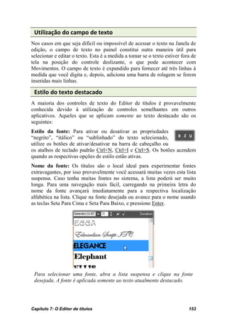 Utilização do campo de texto
Nos casos em que seja difícil ou impossível de acessar o texto na Janela de
edição, o campo de texto no painel constitui outra maneira útil para
selecionar e editar o texto. Esta é a medida a tomar se o texto estiver fora de
tela na posição do controle deslizante, o que pode acontecer com
Movimentos. O campo de texto é expandido para fornecer até três linhas à
medida que você digita e, depois, adiciona uma barra de rolagem se forem
inseridas mais linhas.

 Estilo do texto destacado
A maioria dos controles de texto do Editor de títulos é provavelmente
conhecida devido à utilização de controles semelhantes em outros
aplicativos. Aqueles que se aplicam somente ao texto destacado são os
seguintes:
Estilo da fonte: Para ativar ou desativar as propriedades
“negrito”, “itálico” ou “sublinhado” do texto selecionado,
utilize os botões de ativar/desativar na barra de cabeçalho ou
os atalhos de teclado padrão Ctrl+N, Ctrl+I e Ctrl+S. Os botões acendem
quando as respectivas opções de estilo estão ativas.
Nome da fonte: Os títulos são o local ideal para experimentar fontes
extravagantes, por isso provavelmente você acessará muitas vezes esta lista
suspensa. Caso tenha muitas fontes no sistema, a lista poderá ser muito
longa. Para uma navegação mais fácil, carregando na primeira letra do
nome da fonte avançará imediatamente para a respectiva localização
alfabética na lista. Clique na fonte desejada ou avance para o nome usando
as teclas Seta Para Cima e Seta Para Baixo, e pressione Enter.




 Para selecionar uma fonte, abra a lista suspensa e clique na fonte
 desejada. A fonte é aplicada somente ao texto atualmente destacado.




Capítulo 7: O Editor de títulos                                            153
 