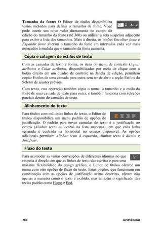 Tamanho da fonte: O Editor de títulos disponibiliza
vários métodos para definir o tamanho da fonte. Você
pode inserir um novo valor diretamente no campo de
edição do tamanho da fonte (até 360) ou utilizar a seta suspensa adjacente
para exibir a lista dos tamanhos. Mais à direita, os botões Encolher fonte e
Expandir fonte alteram o tamanho da fonte em intervalos cada vez mais
espaçados à medida que o tamanho da fonte aumenta.

 Cópia e colagem de estilos de texto
Com as camadas de texto e forma, os itens do menu de contexto Copiar
atributos e Colar atributos, disponibilizados por meio de clique com o
botão direito em um quadro de controle na Janela de edição, permitem
copiar Estilos de uma camada para outra sem ter de abrir a seção Estilos do
Seletor de ajustes prévios.
Com texto, esta operação também copia o nome, o tamanho e o estilo da
fonte de uma camada de texto para outra, e também funciona com seleções
parciais dentro de camadas de texto.

 Alinhamento do texto
Para títulos com múltiplas linhas de texto, o Editor de
títulos disponibiliza um menu padrão de opções de
justificação. O padrão para novas camadas de texto é a justificação ao
centro (Alinhar texto ao centro na lista suspensa), em que cada linha
separada é centrada na horizontal no espaço disponível. As opções
adicionais permitem Alinhar texto à esquerda, Alinhar texto à direita e
Justificar.

 Fluxo do texto
Para acomodar as várias convenções de diferentes idiomas no que
respeita à direção em que as linhas de texto são escritas e para uma
máxima flexibilidade do design gráfico, o Editor de títulos oferece um
menu com oito opções de fluxo de texto. Estas opções, que funcionam em
combinação com as opções de justificação acima descritas, afetam não
apenas a maneira como o texto é exibido, mas também o significado das
teclas padrão como Home e End.




154                                                             Avid Studio
 