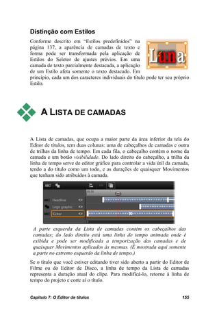 Distinção com Estilos
Conforme descrito em “Estilos predefinidos” na
página 137, a aparência de camadas de texto e
forma pode ser transformada pela aplicação de
Estilos do Seletor de ajustes prévios. Em uma
camada de texto parcialmente destacada, a aplicação
de um Estilo afeta somente o texto destacado. Em
princípio, cada um dos caracteres individuais do título pode ter seu próprio
Estilo.




    A LISTA DE CAMADAS

A Lista de camadas, que ocupa a maior parte da área inferior da tela do
Editor de títulos, tem duas colunas: uma de cabeçalhos de camadas e outra
de trilhas da linha de tempo. Em cada fila, o cabeçalho contém o nome da
camada e um botão visibilidade. Do lado direito do cabeçalho, a trilha da
linha de tempo serve de editor gráfico para controlar a vida útil da camada,
tendo a do título como um todo, e as durações de quaisquer Movimentos
que tenham sido atribuídos à camada.




 A parte esquerda da Lista de camadas contém os cabeçalhos das
 camadas; do lado direito está uma linha de tempo animada onde é
 exibida e pode ser modificada a temporização das camadas e de
 quaisquer Movimentos aplicados às mesmas. (É mostrada aqui somente
 a parte no extremo esquerdo da linha de tempo.)
Se o título que você estiver editando tiver sido aberto a partir do Editor de
Filme ou do Editor de Disco, a linha de tempo da Lista de camadas
representa a duração atual do clipe. Para modificá-lo, retorne à linha de
tempo do projeto e corte aí o título.


Capítulo 7: O Editor de títulos                                          155
 