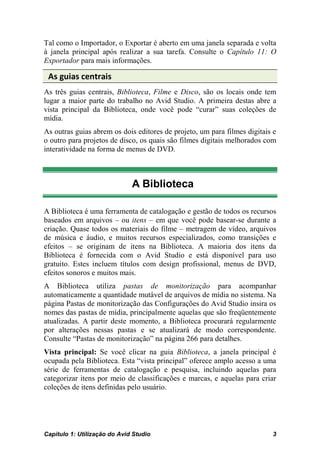 Tal como o Importador, o Exportar é aberto em uma janela separada e volta
à janela principal após realizar a sua tarefa. Consulte o Capítulo 11: O
Exportador para mais informações.

 As guias centrais
As três guias centrais, Biblioteca, Filme e Disco, são os locais onde tem
lugar a maior parte do trabalho no Avid Studio. A primeira destas abre a
vista principal da Biblioteca, onde você pode “curar” suas coleções de
mídia.
As outras guias abrem os dois editores de projeto, um para filmes digitais e
o outro para projetos de disco, os quais são filmes digitais melhorados com
interatividade na forma de menus de DVD.



                              A Biblioteca

A Biblioteca é uma ferramenta de catalogação e gestão de todos os recursos
baseados em arquivos – ou itens – em que você pode basear-se durante a
criação. Quase todos os materiais do filme – metragem de vídeo, arquivos
de música e áudio, e muitos recursos especializados, como transições e
efeitos – se originam de itens na Biblioteca. A maioria dos itens da
Biblioteca é fornecida com o Avid Studio e está disponível para uso
gratuito. Estes incluem títulos com design profissional, menus de DVD,
efeitos sonoros e muitos mais.
A Biblioteca utiliza pastas de monitorização para acompanhar
automaticamente a quantidade mutável de arquivos de mídia no sistema. Na
página Pastas de monitorização das Configurações do Avid Studio insira os
nomes das pastas de mídia, principalmente aquelas que são freqüentemente
atualizadas. A partir deste momento, a Biblioteca procurará regularmente
por alterações nessas pastas e se atualizará de modo correspondente.
Consulte “Pastas de monitorização” na página 266 para detalhes.
Vista principal: Se você clicar na guia Biblioteca, a janela principal é
ocupada pela Biblioteca. Esta “vista principal” oferece amplo acesso a uma
série de ferramentas de catalogação e pesquisa, incluindo aquelas para
categorizar itens por meio de classificações e marcas, e aquelas para criar
coleções de itens definidas pelo usuário.




Capítulo 1: Utilização do Avid Studio                                     3
 