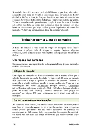 Se o título tiver sido aberto a partir da Biblioteca e, por isso, não estiver
associado a um clipe no projeto, a sua duração pode ser editada no Editor
de títulos. Defina a duração desejada inserindo um valor diretamente no
contador duração do lado direito da barra de ferramentas da linha de tempo.
Todas as camadas serão ajustadas com relação à nova duração. Além dos
cabeçalhos e da linha de tempo das camadas, a Lista de camadas tem uma
barra de ferramentas que aloja vários grupos importantes de controles
(consulte “A barra de ferramentas da Lista de camadas” abaixo).



          Trabalhar com a Lista de camadas

A Lista de camadas é uma linha de tempo de múltiplas trilhas muito
semelhante à própria linha de tempo do projeto. Contudo, algumas
operações, como as relativas aos Movimentos, são específicas do Editor de
títulos.

Operações das camadas
Os procedimentos aqui descritos são todos executados na área do cabeçalho
da Lista de camadas.

 Seleção de camadas
Um clique no cabeçalho da Lista de camadas tem o mesmo efeito que a
seleção da camada na Janela de edição (e vice-versa). O nome da camada
fica destacado e surge o quadro de controle da camada. Também é
permitida a seleção múltipla, usando o mouse padrão do Windows e as
combinações das teclas Shift+clique (alargar seleção), Ctrl+clique
(ativar/desativar seleção de um item) e Shift+Ctrl+clique (alargar seleção a
partir do último item clicado). Consulte “Trabalhar com grupos de
camadas” na página 160 para informação sobre como usar seleções
múltiplas.

 Nomes de camadas e renomeação
Ao criar uma nova camada, o Editor de títulos lhe atribui um nome padrão
com base no nome do recurso ou no nome do arquivo. Uma vez que os
nomes padrão geralmente não são muito descritivos do conteúdo da
camada, pode ser útil, em um título com uma série de camadas, lhes atribuir
um nome para ser mais fácil saber de imediato que nome equivale a que
camada.


156                                                              Avid Studio
 