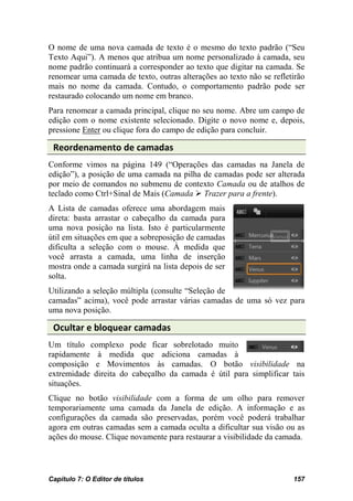 O nome de uma nova camada de texto é o mesmo do texto padrão (“Seu
Texto Aqui”). A menos que atribua um nome personalizado à camada, seu
nome padrão continuará a corresponder ao texto que digitar na camada. Se
renomear uma camada de texto, outras alterações ao texto não se refletirão
mais no nome da camada. Contudo, o comportamento padrão pode ser
restaurado colocando um nome em branco.
Para renomear a camada principal, clique no seu nome. Abre um campo de
edição com o nome existente selecionado. Digite o novo nome e, depois,
pressione Enter ou clique fora do campo de edição para concluir.

 Reordenamento de camadas
Conforme vimos na página 149 (“Operações das camadas na Janela de
edição”), a posição de uma camada na pilha de camadas pode ser alterada
por meio de comandos no submenu de contexto Camada ou de atalhos de
teclado como Ctrl+Sinal de Mais (Camada  Trazer para a frente).
A Lista de camadas oferece uma abordagem mais
direta: basta arrastar o cabeçalho da camada para
uma nova posição na lista. Isto é particularmente
útil em situações em que a sobreposição de camadas
dificulta a seleção com o mouse. À medida que
você arrasta a camada, uma linha de inserção
mostra onde a camada surgirá na lista depois de ser
solta.
Utilizando a seleção múltipla (consulte “Seleção de
camadas” acima), você pode arrastar várias camadas de uma só vez para
uma nova posição.

 Ocultar e bloquear camadas
Um título complexo pode ficar sobrelotado muito
rapidamente à medida que adiciona camadas à
composição e Movimentos às camadas. O botão visibilidade na
extremidade direita do cabeçalho da camada é útil para simplificar tais
situações.
Clique no botão visibilidade com a forma de um olho para remover
temporariamente uma camada da Janela de edição. A informação e as
configurações da camada são preservadas, porém você poderá trabalhar
agora em outras camadas sem a camada oculta a dificultar sua visão ou as
ações do mouse. Clique novamente para restaurar a visibilidade da camada.



Capítulo 7: O Editor de títulos                                       157
 