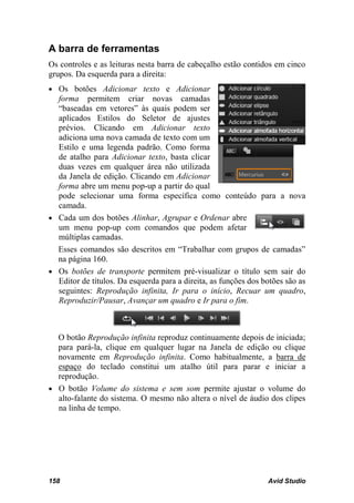 A barra de ferramentas
Os controles e as leituras nesta barra de cabeçalho estão contidos em cinco
grupos. Da esquerda para a direita:
• Os botões Adicionar texto e Adicionar
  forma permitem criar novas camadas
  “baseadas em vetores” às quais podem ser
  aplicados Estilos do Seletor de ajustes
  prévios. Clicando em Adicionar texto
  adiciona uma nova camada de texto com um
  Estilo e uma legenda padrão. Como forma
  de atalho para Adicionar texto, basta clicar
  duas vezes em qualquer área não utilizada
  da Janela de edição. Clicando em Adicionar
  forma abre um menu pop-up a partir do qual
  pode selecionar uma forma específica como conteúdo para a nova
  camada.
• Cada um dos botões Alinhar, Agrupar e Ordenar abre
  um menu pop-up com comandos que podem afetar
  múltiplas camadas.
  Esses comandos são descritos em “Trabalhar com grupos de camadas”
  na página 160.
• Os botões de transporte permitem pré-visualizar o título sem sair do
  Editor de títulos. Da esquerda para a direita, as funções dos botões são as
  seguintes: Reprodução infinita, Ir para o início, Recuar um quadro,
  Reproduzir/Pausar, Avançar um quadro e Ir para o fim.



  O botão Reprodução infinita reproduz continuamente depois de iniciada;
  para pará-la, clique em qualquer lugar na Janela de edição ou clique
  novamente em Reprodução infinita. Como habitualmente, a barra de
  espaço do teclado constitui um atalho útil para parar e iniciar a
  reprodução.
• O botão Volume do sistema e sem som permite ajustar o volume do
  alto-falante do sistema. O mesmo não altera o nível de áudio dos clipes
  na linha de tempo.




158                                                              Avid Studio
 