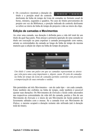 • Os contadores mostram a duração do
   título e a posição atual do controle
   deslizante da linha de tempo da Lista de camadas no formato usual de
   horas, minutos, segundos e quadros. No caso de títulos provenientes do
   projeto em vez da Biblioteca, a posição indicada do controle deslizante
   se refere ao início da linha de tempo do projecto e não ao início do clipe.

Edição de camadas e Movimentos
Ao criar uma camada, sua duração é definida para a vida útil total de um
título da qual faça parte. Para atrasar a primeira aparição de uma camada no
título em execução ou para expulsar a camada prosseguindo com outras,
arraste as extremidades da camada ao longo da linha de tempo da mesma
maneira que a edição de clipes na linha de tempo do projeto.




 Um título é como um palco em que as camadas representam os atores
 que vêm para uma cena importante e, depois, saem. O corte de camadas
 na linha de tempo da Lista de camadas permite controlar com precisão
 a temporização de suas entradas e saídas.


São permitidos até três Movimentos – um de cada tipo – em cada camada.
Estes também são exibidos na linha de tempo, onde também é possível
ajustar suas durações. Os Movimentos de Entrada e Saída estão ancorados
nas respectivas extremidades da vida útil da camada, porém o fim de um
Movimento de Entrada e o início de um Movimento de Saída podem ser
livremente editados com o mouse. Se a camada tiver um Movimento de
Ênfase, o mesmo ocupará a duração restante não utilizada (até à duração
total do título).




Capítulo 7: O Editor de títulos                                           159
 