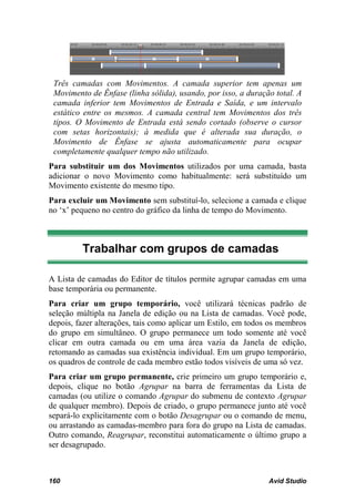 Três camadas com Movimentos. A camada superior tem apenas um
 Movimento de Ênfase (linha sólida), usando, por isso, a duração total. A
 camada inferior tem Movimentos de Entrada e Saída, e um intervalo
 estático entre os mesmos. A camada central tem Movimentos dos três
 tipos. O Movimento de Entrada está sendo cortado (observe o cursor
 com setas horizontais); à medida que é alterada sua duração, o
 Movimento de Ênfase se ajusta automaticamente para ocupar
 completamente qualquer tempo não utilizado.
Para substituir um dos Movimentos utilizados por uma camada, basta
adicionar o novo Movimento como habitualmente: será substituído um
Movimento existente do mesmo tipo.
Para excluir um Movimento sem substituí-lo, selecione a camada e clique
no ‘x’ pequeno no centro do gráfico da linha de tempo do Movimento.



         Trabalhar com grupos de camadas

A Lista de camadas do Editor de títulos permite agrupar camadas em uma
base temporária ou permanente.
Para criar um grupo temporário, você utilizará técnicas padrão de
seleção múltipla na Janela de edição ou na Lista de camadas. Você pode,
depois, fazer alterações, tais como aplicar um Estilo, em todos os membros
do grupo em simultâneo. O grupo permanece um todo somente até você
clicar em outra camada ou em uma área vazia da Janela de edição,
retomando as camadas sua existência individual. Em um grupo temporário,
os quadros de controle de cada membro estão todos visíveis de uma só vez.
Para criar um grupo permanente, crie primeiro um grupo temporário e,
depois, clique no botão Agrupar na barra de ferramentas da Lista de
camadas (ou utilize o comando Agrupar do submenu de contexto Agrupar
de qualquer membro). Depois de criado, o grupo permanece junto até você
separá-lo explicitamente com o botão Desagrupar ou o comando de menu,
ou arrastando as camadas-membro para fora do grupo na Lista de camadas.
Outro comando, Reagrupar, reconstitui automaticamente o último grupo a
ser desagrupado.



160                                                            Avid Studio
 