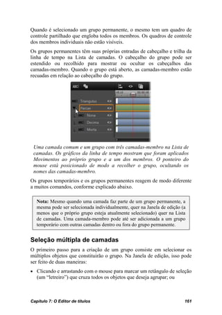 Quando é selecionado um grupo permanente, o mesmo tem um quadro de
controle partilhado que engloba todos os membros. Os quadros de controle
dos membros individuais não estão visíveis.
Os grupos permanentes têm suas próprias entradas de cabeçalho e trilha da
linha de tempo na Lista de camadas. O cabeçalho do grupo pode ser
estendido ou recolhido para mostrar ou ocultar os cabeçalhos das
camadas-membro. Quando o grupo está aberto, as camadas-membro estão
recuadas em relação ao cabeçalho do grupo.




 Uma camada comum e um grupo com três camadas-membro na Lista de
 camadas. Os gráficos da linha de tempo mostram que foram aplicados
 Movimentos ao próprio grupo e a um dos membros. O ponteiro do
 mouse está posicionado de modo a recolher o grupo, ocultando os
 nomes das camadas-membro.
Os grupos temporários e os grupos permanentes reagem de modo diferente
a muitos comandos, conforme explicado abaixo.

   Nota: Mesmo quando uma camada faz parte de um grupo permanente, a
   mesma pode ser selecionada individualmente, quer na Janela de edição (a
   menos que o próprio grupo esteja atualmente selecionado) quer na Lista
   de camadas. Uma camada-membro pode até ser adicionada a um grupo
   temporário com outras camadas dentro ou fora do grupo permanente.


Seleção múltipla de camadas
O primeiro passo para a criação de um grupo consiste em selecionar os
múltiplos objetos que constituirão o grupo. Na Janela de edição, isso pode
ser feito de duas maneiras:
• Clicando e arrastando com o mouse para marcar um retângulo de seleção
   (um “letreiro”) que cruza todos os objetos que deseja agrupar; ou



Capítulo 7: O Editor de títulos                                          161
 