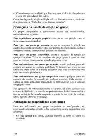 • Clicando no primeiro objeto que deseja agrupar e, depois, clicando com
   a tecla Ctrl em cada um dos outros.
Outra abordagem de seleção múltipla utiliza a Lista de camadas, conforme
descrito acima em “Trabalhar com a Lista de camadas”.

Operações da Janela de edição no grupo
Os grupos temporários e permanentes podem ser reposicionados,
redimensionados e girados.
Para reposicionar qualquer grupo, arraste-o para a nova posição como se
fosse uma camada individual.
Para girar um grupo permanente, arraste o manípulo de rotação do
quadro de controle partilhado. Todos os membros do grupo giram à volta de
seu centro comum, como planetas girando à volta do sol.
Para girar um grupo temporário, arraste o manípulo de rotação de
qualquer membro. Todos os membros do grupo giram à volta de seus
próprios centros, como planetas girando sobre seus eixos.
Para redimensionar um grupo permanente, arraste qualquer ponto de
controle do quadro de controle partilhado. O tamanho do grupo na sua
totalidade altera como se estivesse esticando uma folha de borracha com
todas as camadas pintadas nela.
Para redimensionar um grupo temporário, arraste qualquer ponto de
controle do quadro de controle de qualquer membro. Cada camada é
afetada de modo individual, expandindo ou contraindo no local à volta de
seu próprio centro.
Nas operações de redimensionamento de grupos, tal como acontece nas
camadas individuais, o arraste de um ponto de controle do canto mantém a
taxa de definição da camada, enquanto o arraste de um ponto de controle
lateral permite alterar as proporções.

Aplicação de propriedades a um grupo
Uma vez selecionado um grupo temporário, as configurações de
propriedades efetuadas afetarão todos os membros a que a propriedade seja
aplicável:
• Se você aplicar um Estilo, qualquer membro de texto ou forma irá
  recebê-lo.




162                                                           Avid Studio
 