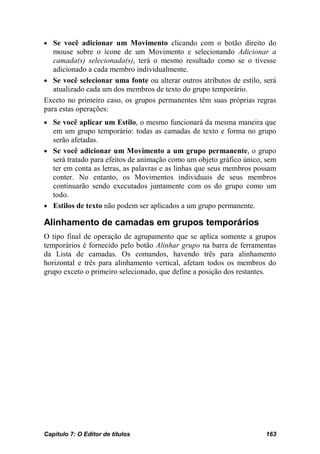 • Se você adicionar um Movimento clicando com o botão direito do
   mouse sobre o ícone de um Movimento e selecionando Adicionar a
   camada(s) selecionada(s), terá o mesmo resultado como se o tivesse
   adicionado a cada membro individualmente.
• Se você selecionar uma fonte ou alterar outros atributos de estilo, será
   atualizado cada um dos membros de texto do grupo temporário.
Exceto no primeiro caso, os grupos permanentes têm suas próprias regras
para estas operações:
• Se você aplicar um Estilo, o mesmo funcionará da mesma maneira que
  em um grupo temporário: todas as camadas de texto e forma no grupo
  serão afetadas.
• Se você adicionar um Movimento a um grupo permanente, o grupo
  será tratado para efeitos de animação como um objeto gráfico único, sem
  ter em conta as letras, as palavras e as linhas que seus membros possam
  conter. No entanto, os Movimentos individuais de seus membros
  continuarão sendo executados juntamente com os do grupo como um
  todo.
• Estilos de texto não podem ser aplicados a um grupo permanente.

Alinhamento de camadas em grupos temporários
O tipo final de operação de agrupamento que se aplica somente a grupos
temporários é fornecido pelo botão Alinhar grupo na barra de ferramentas
da Lista de camadas. Os comandos, havendo três para alinhamento
horizontal e três para alinhamento vertical, afetam todos os membros do
grupo exceto o primeiro selecionado, que define a posição dos restantes.




Capítulo 7: O Editor de títulos                                       163
 