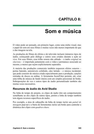CAPÍTULO 8:


                                  Som e música

O vídeo pode ser pensado, em primeiro lugar, como uma mídia visual, mas
o papel do som em seus filmes é muitas vezes não menos importante do que
o das imagens na tela.
As produções de filmes de efeitos e de televisão incluem inúmeros tipos de
áudio, começando pelo diálogo e outros sons criados durante a ação ao
vivo. Em seus filmes, essa trilha sonora não editada – o áudio original ou
síncrono – é importada juntamente com o vídeo e permanece associado ao
mesmo, a menos que sejam explicitamente separados.
A maioria das produções comerciais também requerem efeitos sonoros –
portas batendo, automóveis colidindo, cães latindo – e música incidental,
que pode consistir de música criada especialmente para a produção, canções
retiradas de discos ou ambas. A ferramenta ScoreFitter permite, até, criar
uma trilha de música de fundo inteira com um simples pressionar de botão.
Sobreposições de voz e outros tipos de áudio personalizado também são
muitas vezes necessários.

Recursos de áudio do Avid Studio
Na linha de tempo do projeto, os clipes de áudio têm um comportamento
semelhante ao dos clipes de outros tipos, porém a linha de tempo também
tem alguns recursos específicos do áudio.
Por exemplo, a área de cabeçalho da linha de tempo inclui um painel de
mixagem pop-out e a barra de ferramentas inclui um botão para controlar a
dinâmica dos clipes com quadros-chave.




Capítulo 8: Som e música                                              165
 