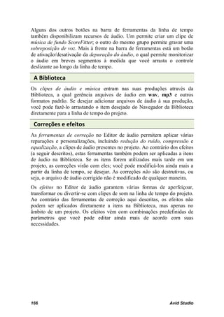 Alguns dos outros botões na barra de ferramentas da linha de tempo
também disponibilizam recursos de áudio. Um permite criar um clipe de
música de fundo ScoreFitter; o outro do mesmo grupo permite gravar uma
sobreposição de voz. Mais à frente na barra de ferramentas está um botão
de ativação/desativação da depuração do áudio, o qual permite monitorizar
o áudio em breves segmentos à medida que você arrasta o controle
deslizante ao longo da linha de tempo.

 A Biblioteca
Os clipes de áudio e música entram nas suas produções através da
Biblioteca, a qual gerência arquivos de áudio em wav, mp3 e outros
formatos padrão. Se desejar adicionar arquivos de áudio à sua produção,
você pode fazê-lo arrastando o item desejado do Navegador da Biblioteca
diretamente para a linha de tempo do projeto.

 Correções e efeitos
As ferramentas de correção no Editor de áudio permitem aplicar várias
reparações e personalizações, incluindo redução do ruído, compressão e
equalização, a clipes de áudio presentes no projeto. Ao contrário dos efeitos
(a seguir descritos), estas ferramentas também podem ser aplicadas a itens
de áudio na Biblioteca. Se os itens forem utilizados mais tarde em um
projeto, as correções virão com eles; você pode modificá-los ainda mais a
partir da linha de tempo, se desejar. As correções não são destrutivas, ou
seja, o arquivo de áudio corrigido não é modificado de qualquer maneira.
Os efeitos no Editor de áudio garantem várias formas de aperfeiçoar,
transformar ou divertir-se com clipes de som na linha de tempo do projeto.
Ao contrário das ferramentas de correção aqui descritas, os efeitos não
podem ser aplicados diretamente a itens na Biblioteca, mas apenas no
âmbito de um projeto. Os efeitos vêm com combinações predefinidas de
parâmetros que você pode editar ainda mais de acordo com suas
necessidades.




166                                                              Avid Studio
 